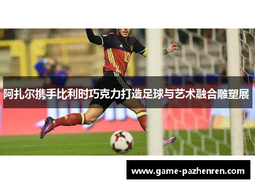 阿扎尔携手比利时巧克力打造足球与艺术融合雕塑展 阿扎尔携手比利时巧克力打造足球与艺术融合雕塑展