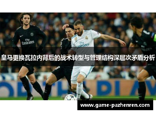 皇马更换瓦拉内背后的战术转型与管理结构深层次矛盾分析 皇马更换瓦拉内背后的战术转型与管理结构深层次矛盾分析