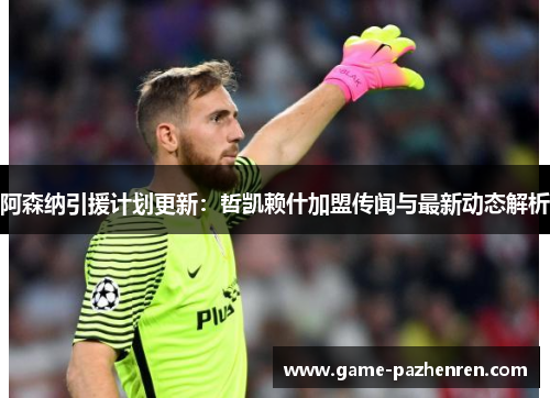阿森纳引援计划更新：哲凯赖什加盟传闻与最新动态解析