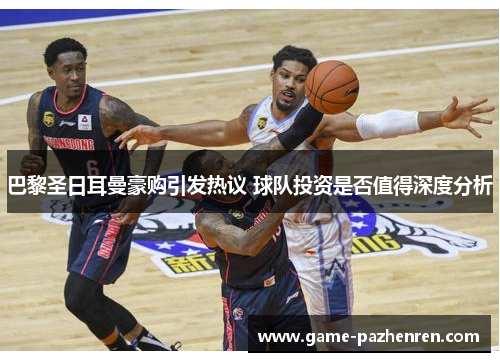 巴黎圣日耳曼豪购引发热议 球队投资是否值得深度分析