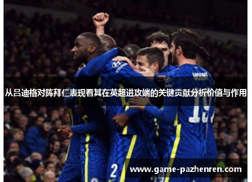 从吕迪格对阵拜仁表现看其在英超进攻端的关键贡献分析价值与作用