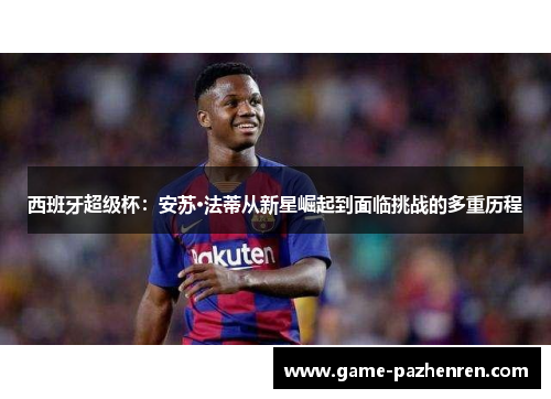 西班牙超级杯:安苏·法蒂从新星崛起到面临挑战的多重历程 西班牙超级杯:安苏·法蒂从新星崛起到面临挑战的多重历程