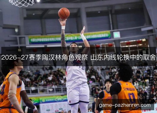 2026-27赛季陶汉林角色观察 山东内线轮换中的取舍